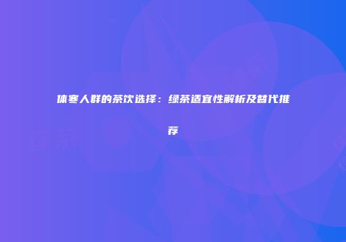 体寒人群的茶饮选择：绿茶适宜性解析及替代推荐