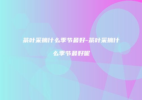 茶叶采摘什么季节最好-茶叶采摘什么季节最好呢