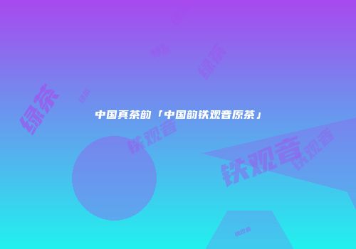 中国真茶韵「中国韵铁观音原茶」