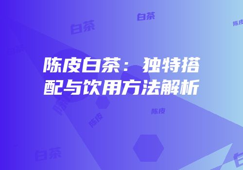 陈皮白茶：独特搭配与饮用方法解析