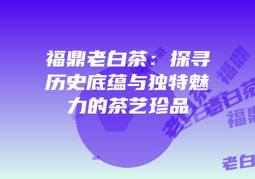 福鼎老白茶：探寻历史底蕴与独特魅力的茶艺珍品