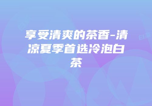享受清爽的茶香-清凉夏季首选冷泡白茶