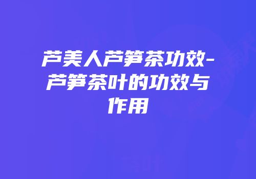 芦美人芦笋茶功效-芦笋茶叶的功效与作用