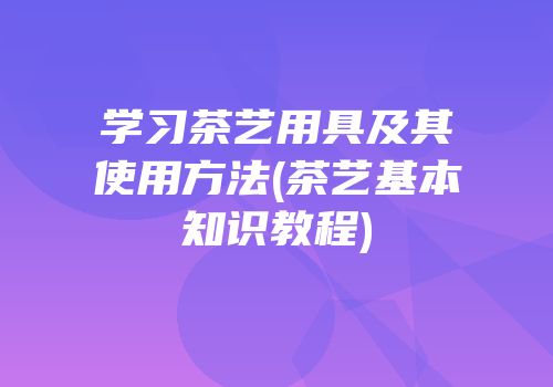 学习茶艺用具及其使用方法(茶艺基本知识教程)