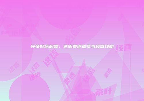 开茶叶店必备：进货渠道选择与经营攻略