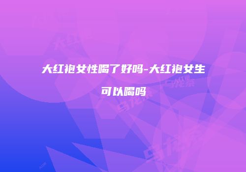 大红袍女性喝了好吗-大红袍女生可以喝吗