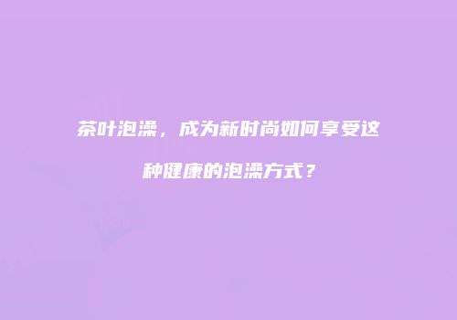 茶叶泡澡，成为新时尚如何享受这种健康的泡澡方式？
