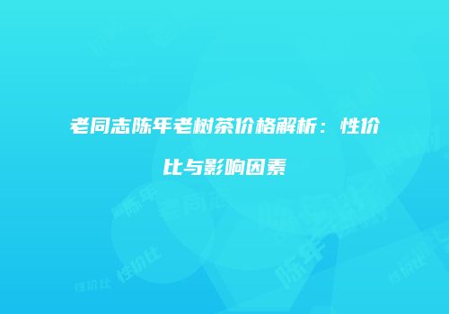 老同志陈年老树茶价格解析：性价比与影响因素