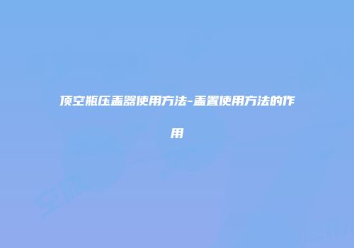 顶空瓶压盖器使用方法-盖置使用方法的作用