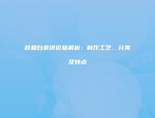 政和白茶饼价格解析：制作工艺、分类及特点