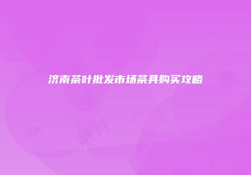 济南茶叶批发市场茶具购买攻略