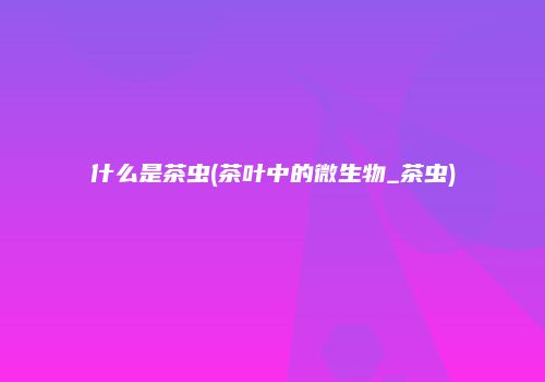 什么是茶虫(茶叶中的微生物_茶虫)