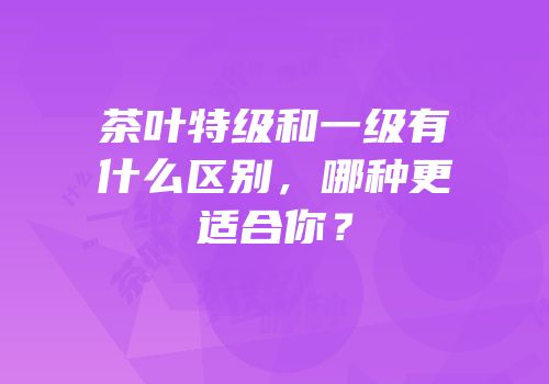茶叶特级和一级有什么区别，哪种更适合你？