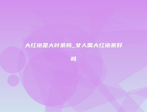 大红袍是大叶茶吗_女人喝大红袍茶好吗