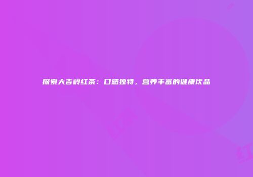 探索大吉岭红茶：口感独特，营养丰富的健康饮品