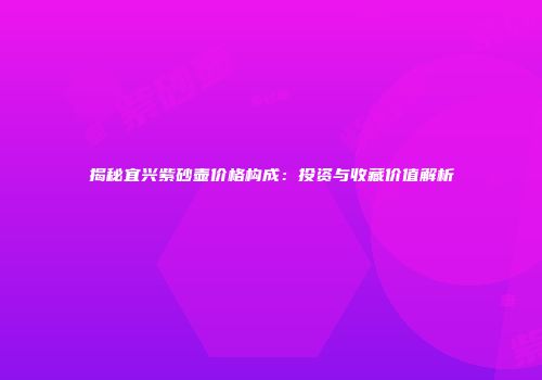 揭秘宜兴紫砂壶价格构成：投资与收藏价值解析