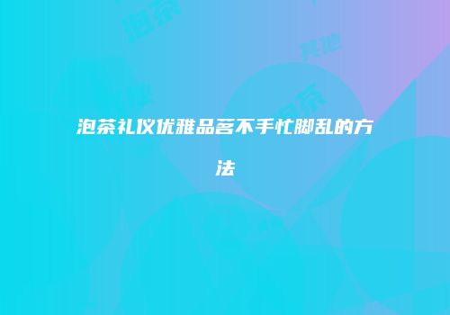 泡茶礼仪优雅品茗不手忙脚乱的方法