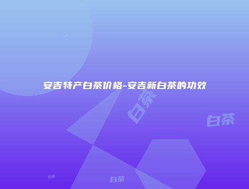安吉特产白茶价格-安吉新白茶的功效