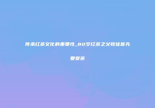 传承红茶文化的重要性_80岁红茶之父收徒首先要爱茶