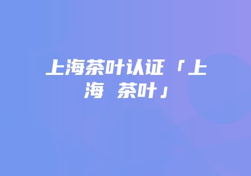 上海茶叶认证「上海 茶叶」