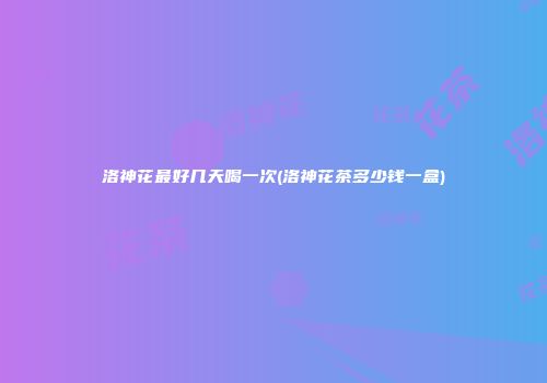 洛神花最好几天喝一次(洛神花茶多少钱一盒)