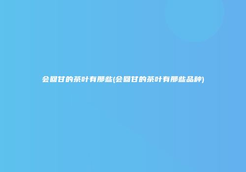 会回甘的茶叶有那些(会回甘的茶叶有那些品种)