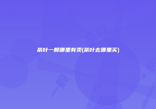 茶叶一般哪里有卖(茶叶去哪里买)