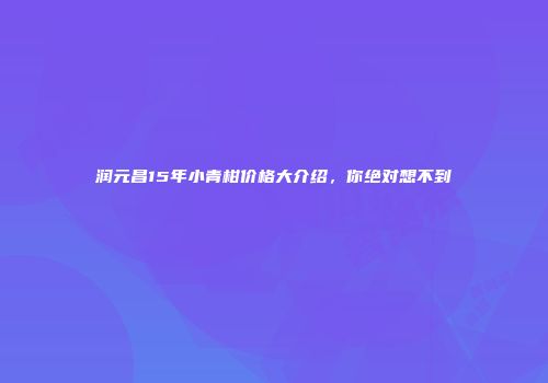 润元昌15年小青柑价格大介绍，你绝对想不到