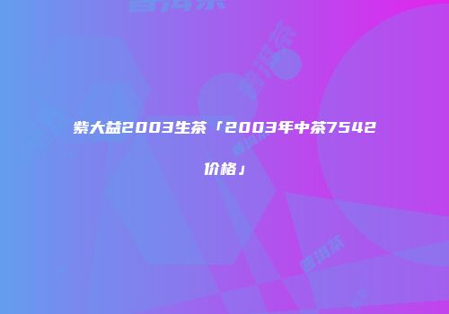 紫大益2003生茶「2003年中茶7542价格」