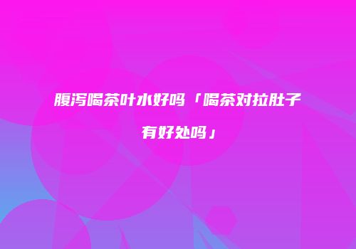 腹泻喝茶叶水好吗「喝茶对拉肚子有好处吗」