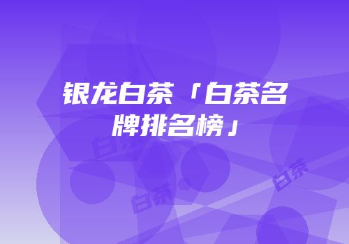 银龙白茶「白茶名牌排名榜」