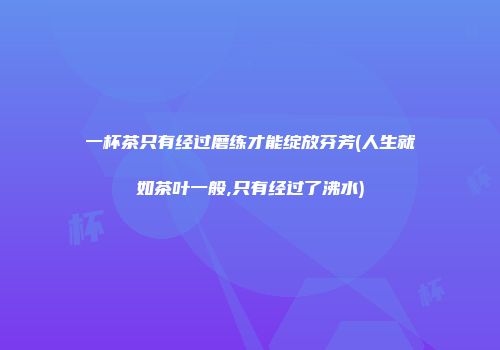 一杯茶只有经过磨练才能绽放芬芳(人生就如茶叶一般,只有经过了沸水)