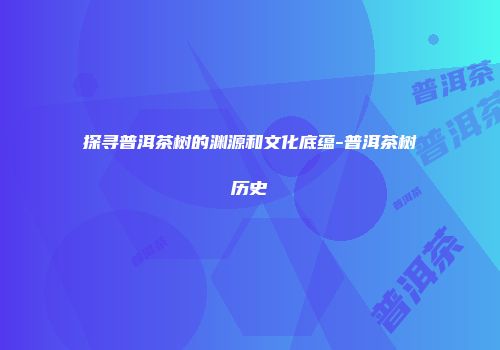 探寻普洱茶树的渊源和文化底蕴-普洱茶树历史