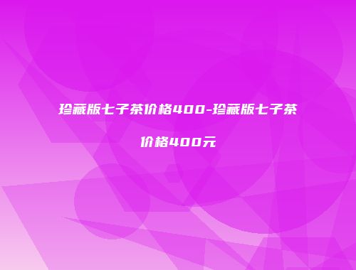 珍藏版七子茶价格400-珍藏版七子茶价格400元