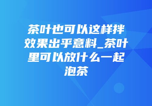 茶叶也可以这样拌效果出乎意料_茶叶里可以放什么一起泡茶