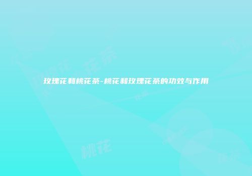 玫瑰花和桃花茶-桃花和玫瑰花茶的功效与作用