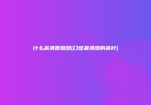 什么茶清香回甜(口感最清甜的茶叶)