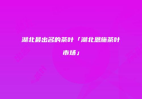 湖北最出名的茶叶「湖北恩施茶叶市场」