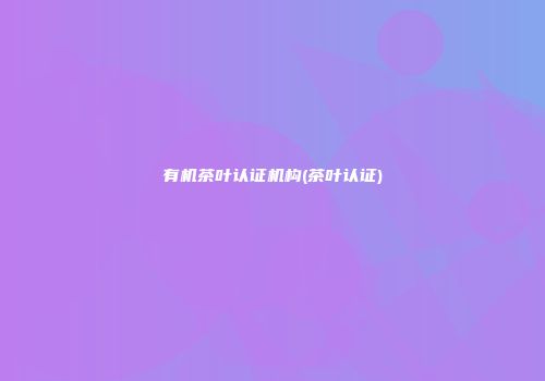 有机茶叶认证机构(茶叶认证)
