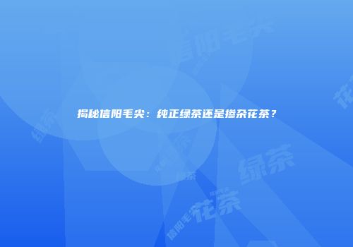 揭秘信阳毛尖：纯正绿茶还是掺杂花茶？