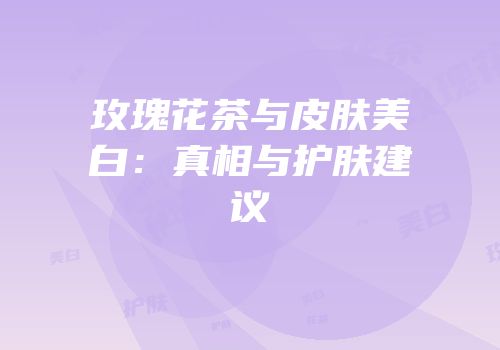 玫瑰花茶与皮肤美白：真相与护肤建议