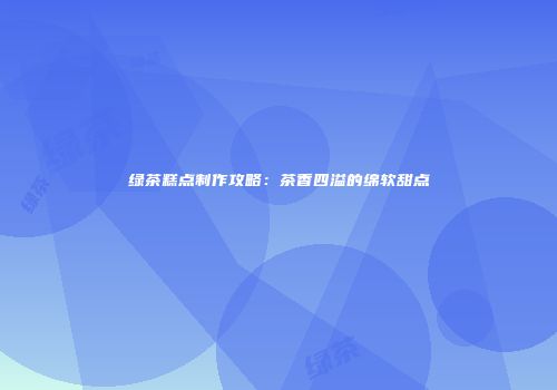 绿茶糕点制作攻略：茶香四溢的绵软甜点
