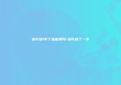 茶叶放1年了还能喝吗-茶叶放了一年