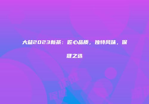 大益2023新茶：匠心品质，独特风味，保健之选