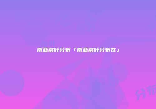 南亚茶叶分布「南亚茶叶分布在」