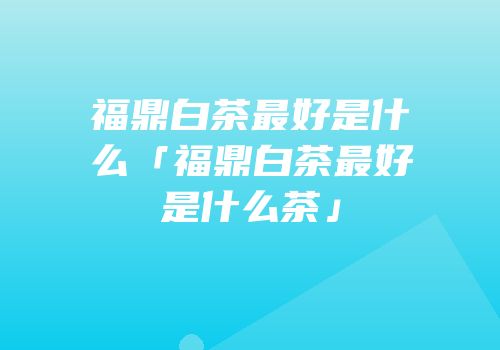 福鼎白茶最好是什么「福鼎白茶最好是什么茶」