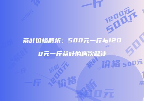 茶叶价格解析：500元一斤与1200元一斤茶叶的档次解读