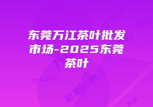 东莞万江茶叶批发市场-2025东莞茶叶