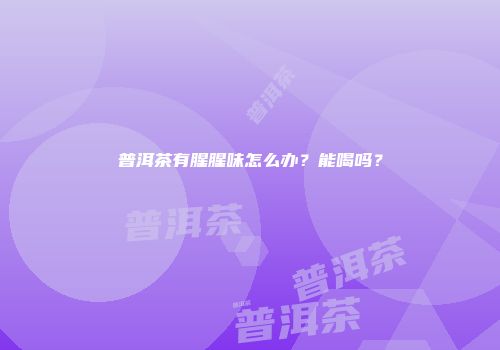 普洱茶有腥腥味怎么办？能喝吗？