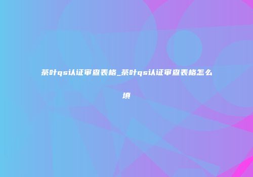 茶叶qs认证审查表格_茶叶qs认证审查表格怎么填